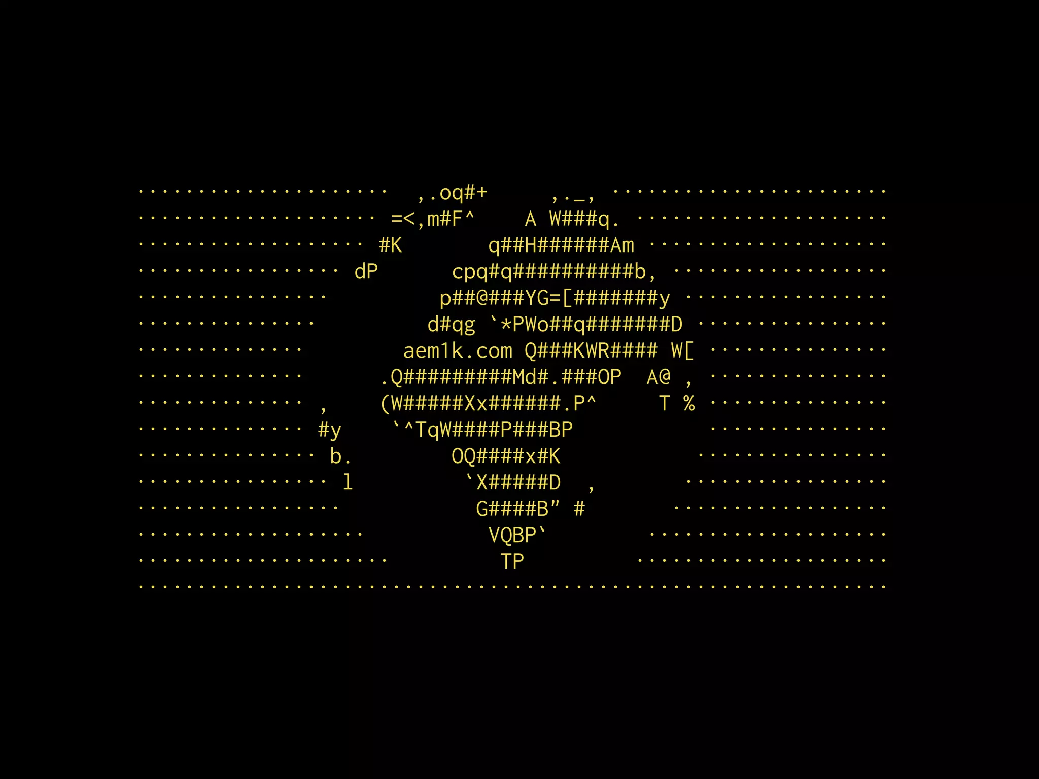 ····················· ,.oq#+ ,._, ·······················
···················· =<,m#F^ A W###q. ·····················
··················· #K q##H######Am ····················
················· dP cpq#q##########b, ··················
················ p##@###YG=[#######y ·················
··············· d#qg `*PWo##q#######D ················
·············· aem1k.com Q###KWR#### W[ ···············
·············· .Q#########Md#.###OP A@ , ···············
·············· , (W#####Xx######.P^ T % ···············
·············· #y `^TqW####P###BP ···············
··············· b. OQ####x#K ················
················ l `X#####D , ·················
················· G####B" # ··················
··················· VQBP` ····················
····················· TP ·····················
······························································
 