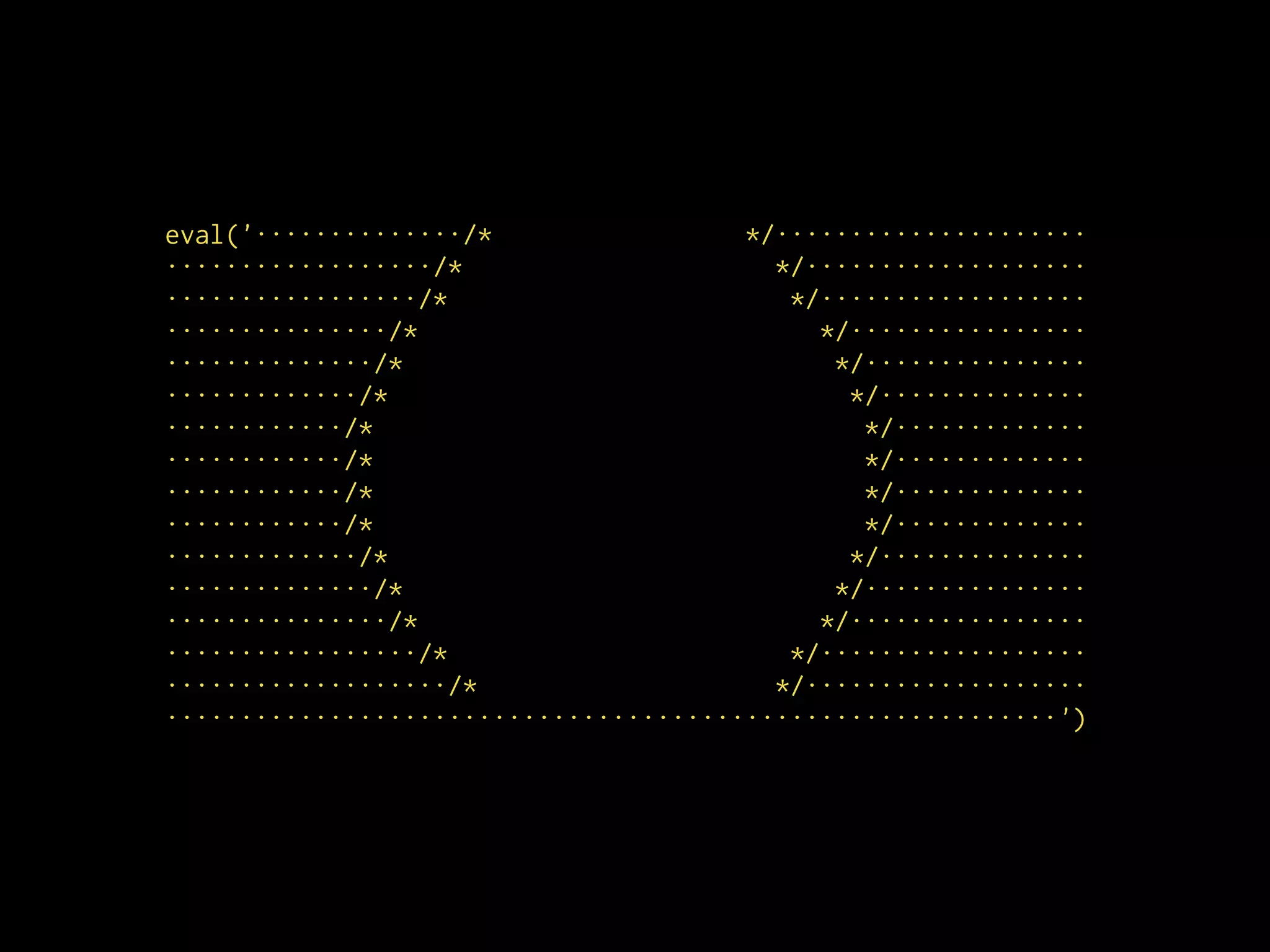 eval('··············/* */·····················
··················/* */···················
·················/* */··················
···············/* */················
··············/* */···············
·············/* */··············
············/* */·············
············/* */·············
············/* */·············
············/* */·············
·············/* */··············
··············/* */···············
···············/* */················
·················/* */··················
···················/* */···················
····························································')
 