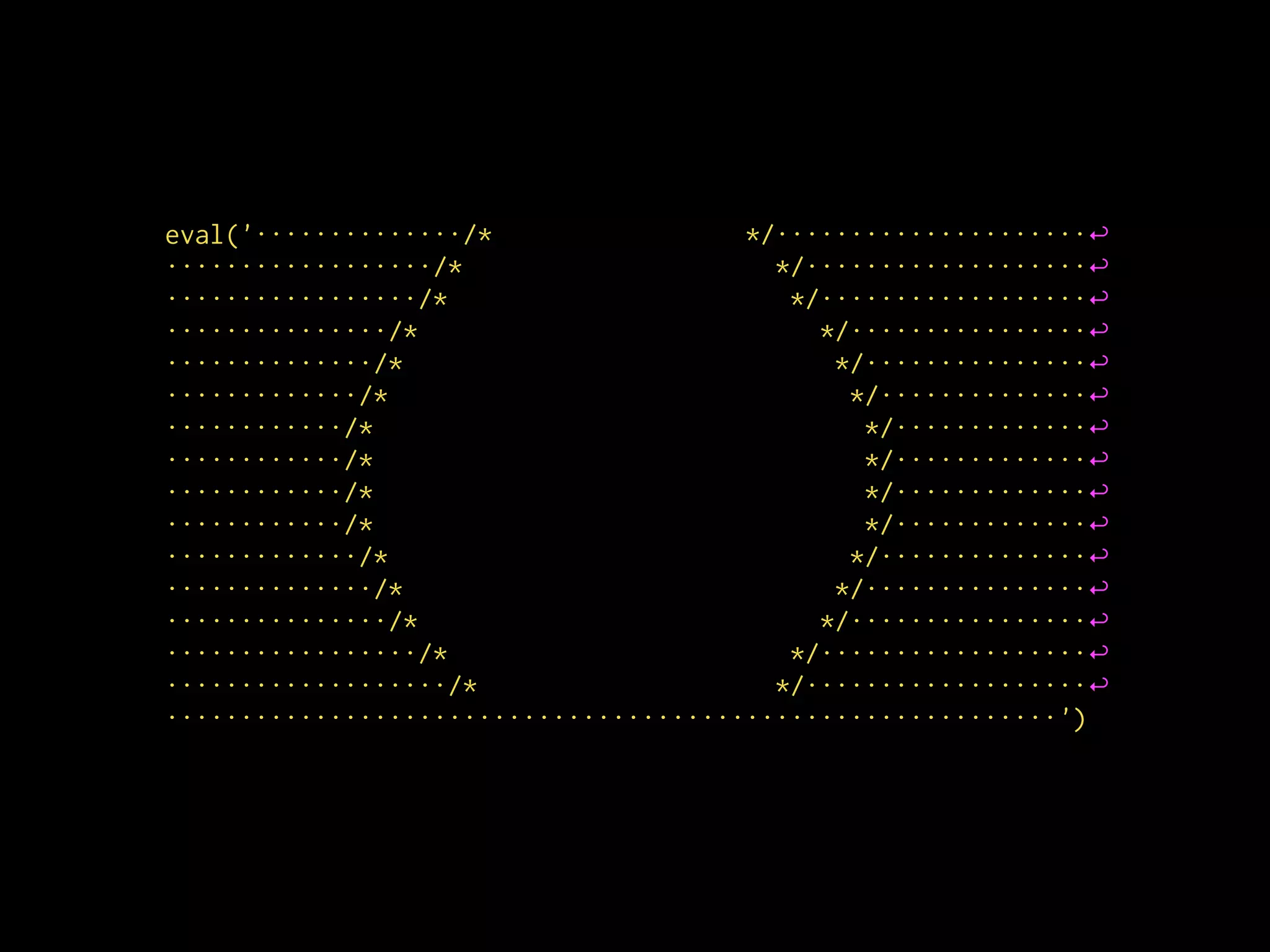 eval('··············/* */·····················↩
··················/* */···················↩
·················/* */··················↩
···············/* */················↩
··············/* */···············↩
·············/* */··············↩
············/* */·············↩
············/* */·············↩
············/* */·············↩
············/* */·············↩
·············/* */··············↩
··············/* */···············↩
···············/* */················↩
·················/* */··················↩
···················/* */···················↩
····························································')
 