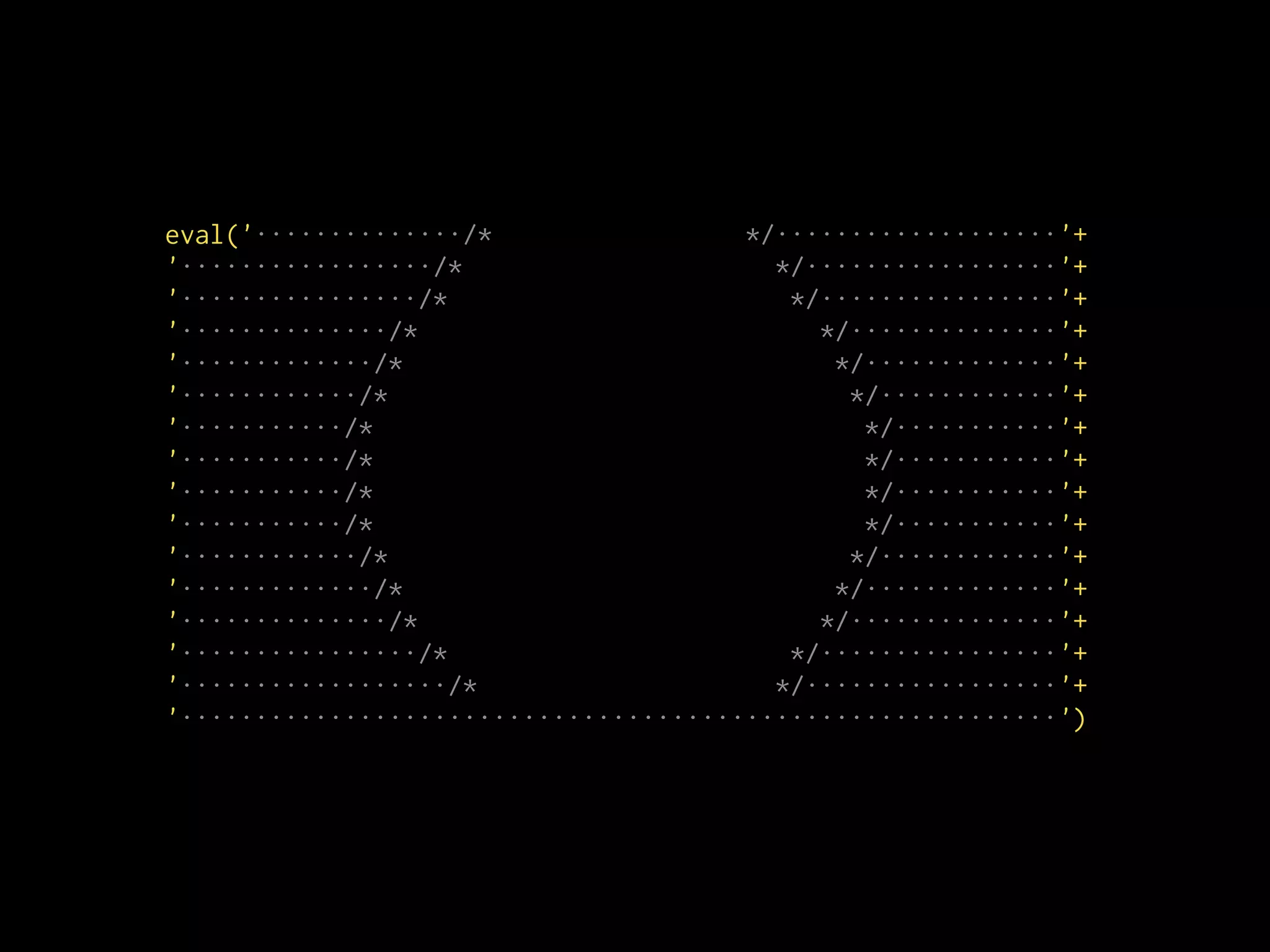 eval('··············/* */···················'+
'·················/* */·················'+
'················/* */················'+
'··············/* */··············'+
'·············/* */·············'+
'············/* */············'+
'···········/* */···········'+
'···········/* */···········'+
'···········/* */···········'+
'···········/* */···········'+
'············/* */············'+
'·············/* */·············'+
'··············/* */··············'+
'················/* */················'+
'··················/* */·················'+
'···························································')
 