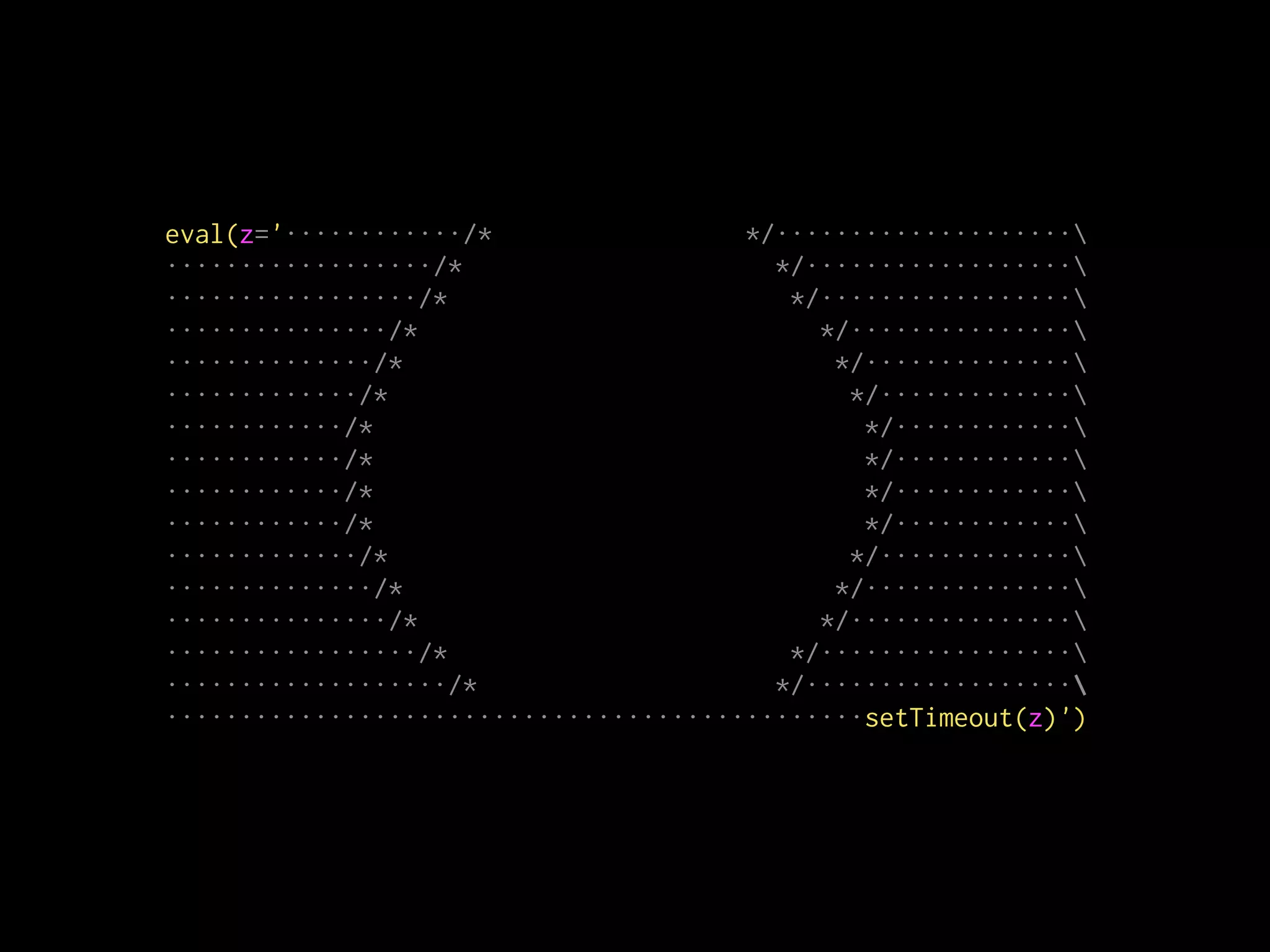 eval(z='············/* */····················
··················/* */··················
·················/* */·················
···············/* */···············
··············/* */··············
·············/* */·············
············/* */············
············/* */············
············/* */············
············/* */············
·············/* */·············
··············/* */··············
···············/* */···············
·················/* */·················
···················/* */··················
···············································setTimeout(z)')
 