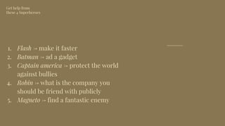 1. Flash → make it faster
2. Batman → ad a gadget
3. Captain america → protect the world
against bullies
4. Robin → what is the company you
should be friend with publicly
5. Magneto → find a fantastic enemy
Get help from
these 4 Superheroes
 