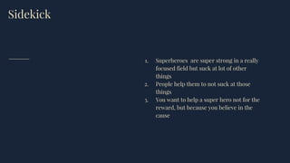 Sidekick
1. Superheroes are super strong in a really
focused field but suck at lot of other
things
2. People help them to not suck at those
things
3. You want to help a super hero not for the
reward, but because you believe in the
cause
 