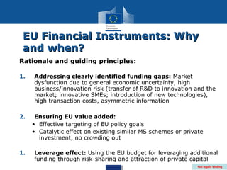 EU Financial Instruments: Why
 and when?
Rationale and guiding principles:

1.   Addressing clearly identified funding gaps: Market
     dysfunction due to general economic uncertainty, high
     business/innovation risk (transfer of R&D to innovation and the
     market; innovative SMEs; introduction of new technologies),
     high transaction costs, asymmetric information

2.    Ensuring EU value added:
     • Effective targeting of EU policy goals
     • Catalytic effect on existing similar MS schemes or private
       investment, no crowding out

1.   Leverage effect: Using the EU budget for leveraging additional
     funding through risk-sharing and attraction of private capital
                                                               Not legally binding
 