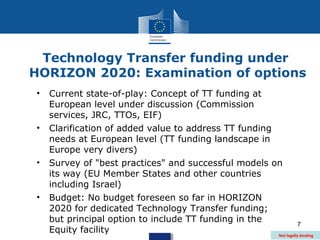 Technology Transfer funding under
HORIZON 2020: Examination of options
•   Current state-of-play: Concept of TT funding at
    European level under discussion (Commission
    services, JRC, TTOs, EIF)
•   Clarification of added value to address TT funding
    needs at European level (TT funding landscape in
    Europe very divers)
•   Survey of "best practices" and successful models on
    its way (EU Member States and other countries
    including Israel)
•   Budget: No budget foreseen so far in HORIZON
    2020 for dedicated Technology Transfer funding;
    but principal option to include TT funding in the            7
    Equity facility                                    Not legally binding
 