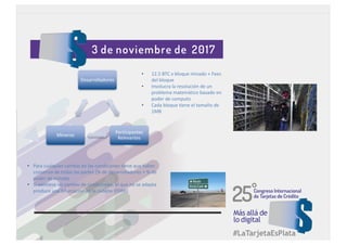 Desarrolladores
Participantes
Relevantes
Mineros
• 12.5	BTC	x	bloque	minado	+	Fees
del	bloque
• Involucra	la	resolución	de	un	
problema	matemático	basado	en	
poder	de	computo
• Cada	bloque	tiene	el	tamaño	de	
1MB
• Para	cualquier	cambio	en	las	condiciones	tiene	que	haber	
consenso	de	todas	las	partes	(%	de	desarrolladores	+	%	de	
poder	de	minado
• Si	existiese	un	cambio	de	condiciones,	el	que	no	se	adapta	
produce	una	bifurcación	en	la	cadena	(FORK)
 