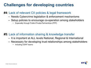 Challenges for developing countries  #4 :  Lack of relevant CII policies & legal framework Needs Cybercrime legislation & enforcement mechanisms Setup policies to encourage co-operation among stakeholders Especially through Public-Private-Partnerships (PPP) #5 :  Lack of information sharing & knowledge transfer It is important at ALL levels National, Regional & International  Necessary for developing trust relationships among stakeholders Including CERT teams 