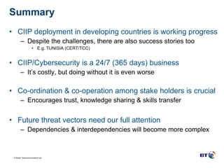 Summary CIIP deployment in developing countries is working progress Despite the challenges, there are also success stories too E.g. TUNISIA (CERT/TCC) CIIP/Cybersecurity is a 24/7 (365 days) business It’s costly, but doing without it is even worse Co-ordination & co-operation among stake holders is crucial Encourages trust, knowledge sharing & skills transfer Future threat vectors need our full attention Dependencies & interdependencies will become more complex 