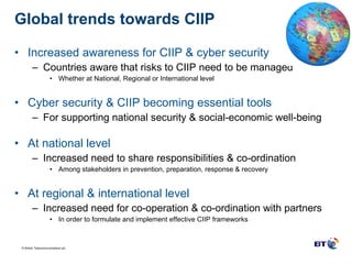 Global trends towards CIIP  Increased awareness for CIIP & cyber security Countries aware that risks to CIIP need to be managed Whether at National, Regional or International level Cyber security & CIIP becoming essential tools For supporting national security & social-economic well-being At national level Increased need to share responsibilities & co-ordination Among stakeholders in prevention, preparation, response & recovery At regional & international level Increased need for co-operation & co-ordination with partners In order to formulate and implement effective CIIP frameworks 