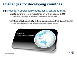 Challenges for developing countries  #3 :  Need for Cybersecurity education & culture re-think Create awareness on importance of Cybersecurity & CIIP By sharing information on what works & successful best practices Creating a Cybersecurity culture can promote trust & confidence It will stimulate secure usage, ensure protection of data and privacy 