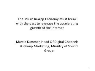 The Music In-App Economy must break
with the past to leverage the accelerating
growth of the Internet

Martin Kummer, Head Of Digital Channels
& Group Marketing, Ministry of Sound
Group

1

 