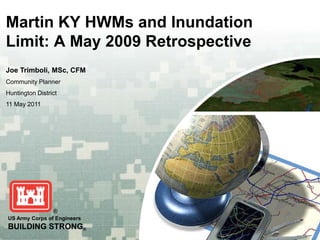 Martin KY HWMs and Inundation
Limit: A May 2009 Retrospective
Joe Trimboli, MSc, CFM
Community Planner
Huntington District
11 May 2011




US Army Corps of Engineers
BUILDING STRONG®
 