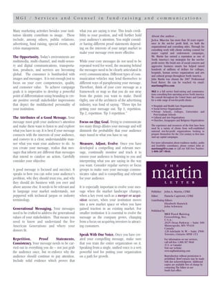 M G I / S e r v i c e s a n d C o u n s e l i n f u n d - r a i s i n g a n d c o m m u n i c a t i o n s
About the author…
John Martin has more than 30 years experi-
ence in the not-for proﬁt ﬁeld, on both the
organizational and consulting sides. Through his
consulting work with clients seeking counsel for
major capital and endowment campaigns,
Mr. Martin has earned a reputation as one of
North America's top strategists for the not-for-
proﬁt sector. His brash mix of social concern and
aggressive business smarts has helped raised
hundreds of millions of dollars for colleges,
hospitals, human service organizations and arts
and cultural groups throughout North America.
John Martin was chosen the 2007 Professional
Fund Raiser. He can be reached via email:
martinmgi@cs.com
MGI is a full service fund-raising and communica-
tions consulting ﬁrm operating across North America.
We consult throughout the United States and Canada
for a wide range of not-for-proﬁt clients:
• Hospitals and Health Care Organizations
• Social Service Organizations
• Private Schools, Colleges, Universities and
Post-Graduate Schools
• Cultural and Arts Organizations
• Churches, Synagogues and Religious Organizations
The experience and resources of the ﬁrm have been
used by a variety of clients from well-established
national not-for-proﬁt organizations looking to
prepare themselves for the 21st century to ﬁrst time
start-up capital campaigns.
For more information about readiness studies, audits
and feasibility consultancy, please contact John at:
martinmgi@cs.com or call our Toll Free Number:
1-800-387-9840.
Publisher: John A. Martin, CFRE
Editor: Pamela Capriotti, CFRE
Contributing Editors:
Elizabeth Hamrick
John Schwietz
Published by:
MGI Fund Raising
Consulting, Inc.
U.S.A.:
2925 Dean Parkway – Suite 300
Minneapolis, MN 55416
Canada:
120 Adelaide St.W. – Suite 2500
Toronto, Ontario M5H 1T1
For information on our services,
call toll-free 1.800.387.9840
(U.S. or Canada)
Visit our website:
www.mgifundraising.com
Reproduction without permission is
prohibited. Brief extracts may be made
with due acknowledgment. Additional
copies are available free of charge by
contacting The Editor at our
South East ofﬁce.
T H E
martinL E T T E R
Many marketing activities besides your insti-
tution identity contribute to image. These
include, among others, public relations,
advertising, fund raising, special events, and
crisis management.
The Opportunity. Today’s environments are
multimedia, multi-channel, and multi-senso-
ry and digital communications, transporta-
tion, products, and services are becoming
global. The consumer is bombarded with
images and messages. It is not enough just to
focus on your core competencies, quality,
and customer value. To achieve campaign
goals it is imperative to develop a powerful
point of differentiation using branding to cre-
ate positive overall stakeholder impressions
that depict the multifaceted personality of
your institution.
The Attributes of a Good Message. Your
message must grab your audience’s attention
and make them want to listen to and explore
what you have to say. It is best if your message
connects with the interests of your audience,
and conveys in a clear, understandable man-
ner what you want your audience to do. As
you create your message, realize that mes-
sages that inform are different than messages
that intend to catalyze an action. Carefully
consider your objective.
A good message is focused and succinct. It
speaks to how you can solve your audience’s
problem, why they should trust you, and why
they should do business with you over and
above anyone else. It needs to be relevant and
in language your market understands, not
peppered with technical jargon or industry
terminology.
Generational Messaging. Your messages
need to be crafted to address the generational
values of your stakeholders. That means you
need to know and understand the ﬁve
American Generations and where your
donors ﬁt.
Repetition, Proof Statements,
Consistency. Your message needs to be car-
ried out in everything you do – not just grab
the audience once, but re-enforce why the
audience should continue to pay attention.
Include solid evidence which proves that
what you are saying is true. This lends credi-
bility to your position, and will further hold
your audience’s attention. You might consid-
er having different proof statements depend-
ing on the interests of your target market to
make your message even more effective.
While your core messages do not need to be
repeated word for word, the meaning behind
the messages need to be clearly articulated in
every communication. Different types of com-
munication vehicles may lend themselves to
different ways of paraphrasing your message.
Therefore, think of your core message as a
framework or map so that you do not stray
from the points you want to make. David
Ogilvy, one of the architects of the advertising
industry, was fond of saying: “Three tips for
getting your message out. Tip 1, repetition.
Tip 2, repetition. Tip 3 repetition.”
Focus on One Goal. Trying to communicate
too many things dilutes your message and will
diminish the probability that your audience
stays tuned to what you have to say.
Measure, Adjust, Evolve. Once you have
developed a compelling and relevant mes-
sage, continually monitor and track it to
ensure your audience is listening to you and
interpreting what you are saying in the way
you want. Consider regular surveys or focus
groups to make sure your message commu-
nicates value and is compelling and relevant
for your audience.
It is especially important to evolve your mes-
sage when the market landscape changes,
when a key event such as a merger or acqui-
sition occurs, when your institution moves
into a new market space or when you have
gained traction in an existing market. For
smaller institution it is essential to evolve the
message as the company grows, changing
from a focus on acquiring investors to attract-
ing customers.
Speak With One Voice. Once you have cre-
ated your compelling message, make sure
that you train the entire organization on it.
Speaking from a single, uniﬁed voice is a very
powerful tool for putting your organization
on a path for growth.
 