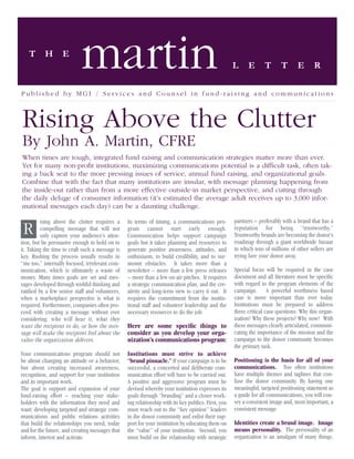 T       H       E
                            martin                                                                   L     E       T      T       E       R

Published by MGI / Services and Counsel in fund-raising and communications



Rising Above the Clutter
By John A. Martin, CFRE
When times are tough, integrated fund raising and communication strategies matter more than ever.
Yet for many non-proﬁt institutions, maximizing communications potential is a difﬁcult task, often tak-
ing a back seat to the more pressing issues of service, annual fund raising, and organizational goals.
Combine that with the fact that many institutions are insular, with message planning happening from
the inside-out rather than from a more effective outside-in market perspective, and cutting through
the daily deluge of consumer information (it’s estimated the average adult receives up to 3,000 infor-
mational messages each day) can be a daunting challenge.

         ising above the clutter requires a      In terms of timing, a communications pro-           partners – preferably with a brand that has a
 R       compelling message that will not
         only capture your audience’s atten-
                                                 gram cannot start early enough.
                                                 Communication helps support campaign
                                                                                                     reputation for being “trustworthy.”
                                                                                                     Trustworthy brands are becoming the donor’s
tion, but be persuasive enough to hold on to     goals but it takes planning and resources to        roadmap through a giant worldwide bazaar
it. Taking the time to craft such a message is   generate positive awareness, attitudes, and         in which tens of millions of other sellers are
key. Rushing the process usually results in      enthusiasm, to build credibility, and to sur-       trying lure your donor away.
“me too,” internally focused, irrelevant com-    mount obstacles. It takes more than a
munication, which is ultimately a waste of       newsletter – more than a few press releases         Special focus will be required in the case
money. Many times goals are set and mes-         – more than a few on-air pitches. It requires       document and all literature must be speciﬁc
sages developed through wishful thinking and     a strategic communication plan, and the cre-        with regard to the program elements of the
ratiﬁed by a few senior staff and volunteers,    ativity and long-term view to carry it out. It      campaign. A powerful worthiness based
when a marketplace perspective is what is        requires the commitment from the institu-           case is more important than ever today.
required. Furthermore, companies often pro-      tional staff and volunteer leadership and the       Institutions must be prepared to address
ceed with creating a message without ever        necessary resources to do the job.                  three critical case questions: Why this organ-
considering: who will hear it, what they                                                             ization? Why these projects? Why now? With
want the recipient to do, or how the mes-        Here are some speciﬁc things to                     these messages clearly articulated, communi-
sage will make the recipient feel about the      consider as you develop your orga-                  cating the importance of the mission and the
value the organization delivers.                 nization’s communications program:                  campaign to the donor community becomes
                                                                                                     the primary task.
Your communications program should not           Institutions must strive to achieve
be about changing an attitude or a behavior,     “brand pinnacle.” If your campaign is to be         Positioning is the basis for all of your
but about creating increased awareness,          successful, a concerted and deliberate com-         communications. Too often institutions
recognition, and support for your institution    munication effort will have to be carried out.      have multiple themes and taglines that con-
and its important work.                          A positive and aggressive program must be           fuse the donor community. By having one
The goal is support and expansion of your        devised whereby your institution expresses its      meaningful, targeted positioning statement as
fund-raising effort – reaching your stake-       goals through “branding” and a closer work-         a guide for all communications, you will con-
holders with the information they need and       ing relationship with its key publics. First, you   vey a consistent image and, most important, a
want; developing targeted and strategic com-     must reach out to the “key opinion” leaders         consistent message.
munications and public relations activities      in the donor community and enlist their sup-
that build the relationships you need, today     port for your institution by educating them on      Identities create a brand image. Image
and for the future, and creating messages that   the “value” of your institution. Second, you        means personality. The personality of an
inform, interest and activate.                   must build on the relationship with strategic       organization is an amalgam of many things.
 