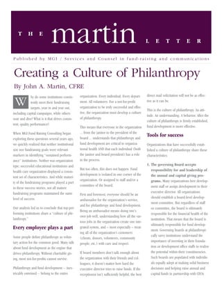 T       H       E
                            martin                                                                  L     E       T        T       E       R

Published by MGI / Services and Counsel in fund-raising and communications


Creating a Culture of Philanthropy
By John A. Martin, CFRE
              hy do some institutions consis-    organization. Every individual. Every depart-      direct mail solicitation will not be as effec-

 W            tently meet their fundraising
              targets, year in and year out,
                                                 ment. All volunteers. For a not-for-proﬁt
                                                 organization to be truly successful and effec-
                                                                                                    tive as it can be.

                                                                                                    This is the culture of philanthropy. An atti-
including capital campaigns, while others        tive, the organization must develop a culture
                                                                                                    tude. An understanding. A behavior. After the
soar and dive? What is it that drives consis-    of philanthropy.
                                                                                                    culture of philanthropy is ﬁrmly established,
tent, quality performance?
                                                 This means that everyone in the organization       fund development is more effective.
When MGI Fund Raising Consulting began           ... from the janitor to the president of the
                                                 board ... understands that philanthropy and
                                                                                                    Tools for success
exploring these questions several years ago,
we quickly realized that neither institutional   fund development are critical to organiza-         Organizations that have successfully estab-
size nor fundraising goals were relevant         tional health AND that each individual (both       lished a culture of philanthropy share these
markers in identifying “sustained perform-       the janitor and board president) has a role        characteristics:
ance” institutions. Neither was organization     in the process.
type; successful educational institutions and                                                       1. The governing Board accepts
                                                 But too often, this does not happen. Fund             responsibility for and leadership of
health care organization displayed a consis-
                                                 development is isolated in one corner of the          the annual and capital giving pro-
tent set of characteristics. And while maturi-
                                                 organization. Or assigned to staff and/or a           grams. Many organizations hire develop-
ty of the fundraising programs played a part
                                                 committee of the board.                               ment staff or assign development to their
in these success stories, not all mature
fundraising programs maintained the same                                                               executive director. All organizations
                                                 First and foremost, everyone should be an
level of success.                                                                                      should establish a board-level develop-
                                                 ambassador for the organization’s service,
                                                                                                       ment committee. But regardless of staff
                                                 and for philanthropy and fund development.
Our analysis led us to conclude that top-per-                                                          or committee, the board is ultimately
                                                 Being an ambassador means doing one’s
forming institutions share a “culture of phi-                                                          responsible for the ﬁnancial health of the
                                                 own job well, understanding how all the var-
lanthropy.”                                                                                            institution. That means that the board is
                                                 ious jobs in the organization create one inte-
                                                                                                       ultimately responsible for fund develop-
Every employee plays a part                      grated system, and – most especially – treat-
                                                                                                       ment. Governing boards at philanthropi-
                                                 ing all of the organization’s customers
Some people deﬁne philanthropy as volun-                                                               cally savvy institutions understand the
                                                 (clients, donors, volunteers, community
tary action for the common good. Many talk                                                             importance of investing in their founda-
                                                 people, etc.) with care and respect.
about fund development as the engine that                                                              tion or development ofﬁce staffs to realize
drives philanthropy. Without charitable giv-     If board members don’t talk enough about              the potential within their constituencies.
ing, most not-for-proﬁts cannot survive.         the organization with their friends and col-          Such boards are populated with individu-
                                                 leagues, it doesn’t matter how hard the               als equally adept at making solid business
Philanthropy and fund development -- inex-       executive director tries to raise funds. If the       decisions and helping raise annual and
tricably entwined -- belong to the entire        receptionist isn’t sufﬁciently helpful, the best      capital funds in partnership with CEOs
 