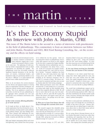 T       H         E
                                martin                                                                         L      E       T        T       E        R

Published by MGI / Services and Counsel in fund-raising and communications



It’s the Economy Stupid
An Interview with John A. Martin, CFRE
This issue of The Martin Letter is the second in a series of interviews with practitioners
in the ﬁeld of philanthropy. This commentary is from an interview between our Editor
and John Martin, President and CEO, MGI Fund Raising Consulting, Inc., on the econo-
my and the effects on fund raising.

            he domestic and international econom-       ed to rethink the way they operate. Some are           donations failed to keep pace with the growth in
 T          ic situation continues to ﬂuctuate and
            many indicators suggest that a reces-
                                                        increasing their reliance on philanthropic sources
                                                        while other agencies are forced to seek support
                                                                                                               inﬂation for three years. Giving also declined
                                                                                                               after the 1987 stock market collapse. It’s clear
            sionary environment is likely to contin-    for the ﬁrst time to augment the budget shortfalls.    that when Americans are not feeling buoyed by the
ue for some time. The tightening of credit mar-         The relationship between philanthropy and eco-         economy, charitable giving is adversely affected.
kets has further compounded the levels at which         nomic circumstances has always been a close
organizations are absorbing the volatility. The         one. In the 1975 recession, for example, founda-       Q. Are your clients receiving less charitable
philanthropic sector has successfully weathered         tion giving dropped 28%, and it did not recover        revenue this year because of the economy?
signiﬁcant ﬁnancial downturns in the last ﬁfty          for a decade. Consumer conﬁdence has been
years, yet trustees, institutional leaders, and         volatile this year, with rising interest rates, high   A. Donations to our clients annual fund cam-
fundraisers today are questioning whether or not        energy prices and conﬂict in the Middle East           paigns have shown slight growth for some, but
this time is “different” as so many ﬁnancial and        weighing on the American consumer’s view of            most have seen some decline from the 2008
political issues collide around the globe.              how the U.S. economy is doing. All of these vari-      levels. Our capital campaign projects continue to
                                                        ables must be monitored and taken into account         move forward – though at a slower pace – than
While we do not dismiss the current downturn            as charities plan their fund raising campaigns.        planned or projected at the outset of the project.
nor the obvious and apparent impact it is having        While ofﬁcial government source have ofﬁcially         We have seen some fall-off on pledge fulﬁllment.
today on organizations and their constituents, our      declared the U.S and Canada are in a recession,
long-term outlook remains positive and forward-         our giving totals might say that charitable giving     The overall slip in philanthropic support can be
thinking. Part of our optimism is rooted in his-        had not been negatively affected in 2008. We will      credited to the tribulations and volatility of both
torical fact; over the last 40 years, philanthropy in   have to wait to ﬁnd out for sure, but I do antici-     the stock and housing market in 2009. Other cul-
the aggregate shows consistent year over year           pate that we will see some fall off in giving but      prits that contributed to the decline include world
growth and is not correlated to movements in the        believe that donors will support causes they are       events, terrorism, declining state budgets and the
stock market.                                           passionate about – but perhaps not at the same         nation’s political atmosphere.
                                                        level as in years past.
Q. How is the economy affecting philanthro-                                                                    Yet, there is some good news: individuals are con-
py in North America?                                    Q. What can we learn from history that will            tinuing to give even though they are not feeling as
                                                        help us through this economic down turn?               wealthy as they have in the past. Cautious opti-
A. It’s tough out there, no doubt about it. Non-                                                               mism means they are taking longer to make deci-
proﬁt organizations have been hit hard by an eco-       A. The research suggests that charitable giving        sions about where to direct their money and are
nomic downturn, housing market crash, turbulent         slows slightly during recessions. In the ﬁve reces-    opting for a longer pledge period.
world political climate, and state funding short-       sions since the one lasting from 1973-1975, char-
falls. Those charged with fundraising for non-          itable giving fell an average of 1.3 percent adjust-   We are seeing donors choosing between one or
proﬁts in such uncertain times are facing a test of     ed for inﬂation. In non-recession years from 1966      two charities that matter to them most, rather than
mettle, creativity and skills like never before.        through 2006, giving has increased an inﬂation         considering and supporting their top three or
                                                        adjusted average of 4.3 percent.                       four. The important question is how your cause
With state budgets anticipating deﬁcits and severe                                                             can be number one in your donor’s minds and
belt-tightening, many charities have been prompt-       In two economic slumps, in 1973 and 2001,              hearts – thus topping their charitable giving list.
 