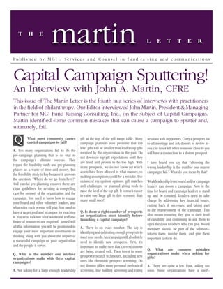 T       H       E
                            martin                                                                     L      E      T       T       E       R


Publ ished by MGI / Ser vices and Counsel i n f und-r aisi ng and communications



Capital Campaign Sputtering!
An Interview with John A. Martin, CFRE
This issue of The Martin Letter is the fourth in a series of interviews with practitioners
in the field of philanthropy. Our Editor interviewed John Martin, President & Managing
Partner for MGI Fund Raising Consulting, Inc., on the subject of Capital Campaigns.
Martin identified some common mistakes that can cause a campaign to sputter and,
ultimately, fail.

Q         What most commonly causes
          capital campaigns to fail?
                                                  gift at the top of the gift range table. Many
                                                  campaign planners now presume that top
                                                                                                       sessions with supporters. Carry a prospect list
                                                                                                       to all meetings and ask donors to review it--
                                                  level gifts will be smaller than leadership gifts    you can never tell when someone close to you
A. Too many organizations fail to do the
                                                  received by the organization in the past. Do         will have a connection to a distant prospect.
pre-campaign planning that is so vital to
                                                  not downsize top gift expectations until they
the campaign’s ultimate success. They
                                                  are tried and proven to be too high. With            I have heard you say that “choosing the
regard the feasibility study and pre-planning
                                                  many prospects, we do not know yet which             wrong leadership is the number one reason
phases as a waste of time and money. But
                                                  assets have been affected in what manner, so         campaigns fail.” What do you mean by that?
the feasibility study is key because it answers
                                                  making assumptions could be a mistake. Use
the question, “Where do we go from here?”
                                                  enhanced recognition options, gift matches           Weak leadership from board and/or campaign
And careful pre-planning ensures there are
                                                  and challenges, or planned giving tools to           leaders can doom a campaign. Now is the
clear guidelines for creating a compelling
                                                  raise the level of the top gift. It is much easier   time for board and campaign leaders to stand
case for support of the organization and the
                                                  to raise one large gift in this economy than         up and be counted. Leaders need to take
campaign. You need to know how to engage
                                                  many small ones!                                     charge by addressing key financial issues,
your board and other volunteer leaders, and
                                                                                                       cutting back if necessary, and taking part
what roles each person will play. You need to
                                                  Q. Is there a right number of prospects              in the reassessment of the campaign. This
have a target goal and strategies for reaching
                                                  an organization must identify before                 also means ensuring they give to their level
it. You need to know what additional staff and
                                                  launching a capital campaign?                        of capability and continuing to ask them to
financial resources are required. Armed will
                                                                                                       open the door to others who can give. Board
all that information, you will be positioned to   A. There is no exact number. The key is              members should be part of the solution--
engage your most important constituents in        identifying and cultivating enough prospects to      inform them, involve them, and give them
thinking along with you about the impact of       meet your needs. Any campaign will absolutely        important tasks to do.
a successful campaign on your organization        need to identify new prospects. First, it’s
and the people it serves.                         important to make sure that current donors
                                                  are being treated well. Then invest in some          Q. What are common mistakes
Q. What is the number one mistake                                                                      organizations make when asking for
                                                  prospect research techniques, including new          gifts?
organizations make with their capital
campaigns?                                        ones like electronic prospect screening. Do
                                                  not dismiss older, more personal methods of          A. There are quite a few. First, asking too
A. Not asking for a large enough leadership       screening, like holding screening and rating         soon. Some organizations have a short-
 