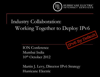 Industry Collaboration:
  Working Together to Deploy IPv6


    ION Conference
    Mumbai India
    10th October 2012

    Martin J. Levy, Director IPv6 Strategy
    Hurricane Electric
 