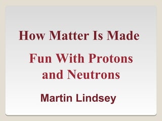 How Matter Is Made
 Fun With Protons
   and Neutrons
   Martin Lindsey
 