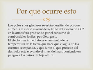 
Los polos y los glaciares se están derritiendo porque
aumenta el efecto invernadero, fruto del exceso de CO2
en la atmosfera producido por el consumo de
combustibles fósiles: petróleo, gas...
El efecto mas inmediato es el aumento de la
temperatura de la tierra que hace que el agua de los
océanos se expanda, y que junto al que procede del
deshielo, esta elevando el nivel del mar, poniendo en
peligro a los países de baja altura.
Por que ocurre esto
 
