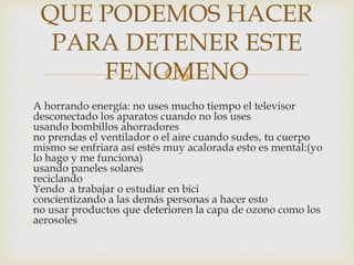 
A horrando energía: no uses mucho tiempo el televisor
desconectado los aparatos cuando no los uses
usando bombillos ahorradores
no prendas el ventilador o el aire cuando sudes, tu cuerpo
mismo se enfriara así estés muy acalorada esto es mental:(yo
lo hago y me funciona)
usando paneles solares
reciclando
Yendo a trabajar o estudiar en bici
concientizando a las demás personas a hacer esto
no usar productos que deterioren la capa de ozono como los
aerosoles
QUE PODEMOS HACER
PARA DETENER ESTE
FENOMENO
 