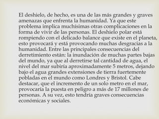 El deshielo, de hecho, es una de las más grandes y graves
amenazas que enfrenta la humanidad. Ya que este
problema implica muchísimas otras complicaciones en la
forma de vivir de las personas. El deshielo polar está
rompiendo con el delicado balance que existe en el planeta,
esto provocará y está provocando muchas desgracias a la
humanidad. Entre las principales consecuencias del
derretimiento están: la inundación de muchas partes bajas
del mundo, ya que al derretirse tal cantidad de agua, el
nivel del mar subiría aproximadamente 5 metros, dejando
bajo el agua grandes extensiones de tierra fuertemente
pobladas en el mundo como Londres y Bristol. Cabe
destacar, que el incremento de un solo metro en el mar,
provocaría la puesta en peligro a más de 17 millones de
personas. A su vez, esto tendría graves consecuencias
económicas y sociales.
 
