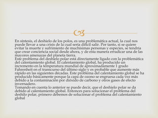 
En síntesis, el deshielo de los polos, es una problemática actual, la cual nos
puede llevar a una crisis de la cual sería difícil salir. Por tanto, si se quiere
evitar la muerte y sufrimiento de muchísimas personas y especies, se tendría
que crear conciencia social desde ahora, y de esta manera erradicar una de las
mayores amenazas del planeta tierra.
Este problema del deshielo polar está directamente ligado con la problemática
del calentamiento global. El calentamiento global, ha producido un
incremento en la temperatura mundial de aproximadamente 1 grado
Fahrenheit en el transcurso del último siglo y es probable que aumente más
rápido en las siguientes décadas. Este problema del calentamiento global se ha
producido básicamente porque la capa de ozono se engruesa cada vez más
debido a la contaminación por dióxido de carbono y otros gases de efecto
invernadero.
Tomando en cuenta lo anterior se puede decir, que el deshielo polar se da
debido al calentamiento global. Entonces para solucionar el problema del
deshilo polar, primero debemos de solucionar el problema del calentamiento
global
 
