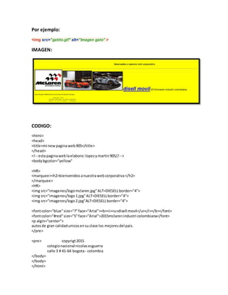 Por ejemplo:
<img src="gatito.gif" alt="Imagen gato" >
IMAGEN:
CODIGO:
<html>
<head>
<title>mi newpaginaweb905</title>
</head>
<!-- esta paginaweblaelaboro:lopezymartin905//-->
<bodybgcolor="yellow"
<HR>
<marquee><h2>bienvenidosanuestrawebcorporativa</h2>
</marquee>
<HR>
<img src="imagenes/logomclaren.jpg"ALT=DIESELLborder="4">
<img src="imagenes/logo1.jpg"ALT=DIESELLborder="4">
<img src="imagenes/logo2.jpg"ALT=DIESELLborder="4">
<fontcolor="blue"size="7"face="Arial"><b><i><u>disell movil</u></i></b></font>
<fontcolor="#red"size="5"face="Arial">2015mclarenindustri colombiana</font>
<p algin="center">
autosde gran calidadunicosensuclase los mejoresdel pais.
</pre>
<pre> copyrigt2015
colegionacional nicolasesguerra
calle 3 # 41-64 bogota- colombia
</body>
</body>
</html>
 