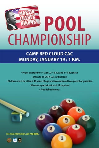 For more information, call 732-6246.
POOL
CHAMPIONSHIP
• Prizes awarded to 1st
($50), 2nd
($30) and 3rd
($20) place
• Open to all USFK I.D. card holders
• Children must be at least 16 years of age and accompanied by a parent or guardian
• Minimum participation of 12 required
• Free Refreshments
CAMP RED CLOUD CAC
MONDAY, JANUARY 19 / 1 P.M.
 
