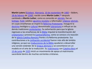 Martín Lutero (Eisleben, Alemania, 10 de noviembre de 1483 – ibídem, 18 de febrero de 1546), nacido como Martin Luder,[1] después cambiado a Martin Luther, como es conocido en alemán, fue un teólogo, fraile católico agustino recoleto y reformador religiosoalemán, en cuyas enseñanzas se inspiró la Reforma Protestante. Inauguró la doctrina teológica y cultural denominada luteranismo e influyó en las demás tradiciones protestantes. Su exhortación para que la Iglesia regresara a las enseñanzas de la Biblia impulsó la transformación del cristianismo y provocó la Contrarreforma, como se conoce a la reacción de la Iglesia Católica Romana frente a la Reforma protestante. Sus contribuciones a la civilización occidental fueron más allá del ámbito religioso, ya que sus traducciones de la Biblia ayudaron a desarrollar una versión estándar de la lengua alemana y se convirtieron en un modelo en el arte de la traducción. Su matrimonio con Catalina Bora el 13 de junio de 1525 inició un movimiento de apoyo al matrimonio sacerdotal dentro de muchas corrientes cristianas.