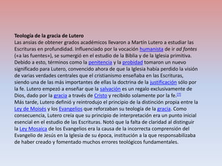 Teología de la gracia de LuteroLas ansias de obtener grados académicos llevaron a Martín Lutero a estudiar las Escrituras en profundidad. Influenciado por la vocación humanista de ir ad fontes («a las fuentes»), se sumergió en el estudio de la Biblia y de la Iglesia primitiva. Debido a esto, términos como la penitencia y la probidad tomaron un nuevo significado para Lutero, convencido ahora de que la Iglesia había perdido la visión de varias verdades centrales que el cristianismo enseñaba en las Escrituras, siendo una de las más importantes de ellas la doctrina de la justificación sólo por la fe. Lutero empezó a enseñar que la salvación es un regalo exclusivamente de Dios, dado por la gracia a través de Cristo y recibido solamente por la fe.[7]Más tarde, Lutero definió y reintrodujo el principio de la distinción propia entre la Ley de Moisés y los Evangelios que reforzaban su teología de la gracia. Como consecuencia, Lutero creía que su principio de interpretación era un punto inicial esencial en el estudio de las Escrituras. Notó que la falta de claridad al distinguir la Ley Mosaica de los Evangelios era la causa de la incorrecta comprensión del Evangelio de Jesús en la Iglesia de su época, institución a la que responsabilizaba de haber creado y fomentado muchos errores teológicos fundamentales.
