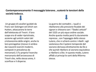 Contemporaneamente il messaggio luterano , scatenò le tensioni della
società tedesca.
Un gruppo di cavalieri guidati da
Franz von Sickingen ed Ulrich von
Hutten, attaccarono le terre
dell'elettorato di Treviri. Il loro
scopo era di veder ripristinate,
assieme agli antichi valori del
cristianesimo delle origini, anche le
loro prerogative (messe in ombra
dai nascenti eserciti moderni,
composti in prevalenza da
mercenari). E fu proprio l'esercito
mercenario dell'arcivescovo di
Treviri che, nello stesso anno, li
sconfisse e li disperse.
La guerra dei contadini , i quali si
ribellarono alla pressione feudale dei
signori e chiesero con i “Dodici articoli”
del 1525 un più equo ordine sociale.
Anche questa rivolta però fu duramente
repressa , con l’appoggio dello stesso
Lutero, che si schierò contro i ribelli : egli
sosteneva che il potere temporale del
sovrano derivava direttamente da Do e
che quindi ribellarsi al sovrano equivaleva
a ribellarsi a Dio. In questo modo, Lutero
affidò ai principi le sorti della Riforma
stessa.
 