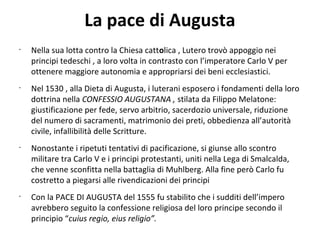 La pace di Augusta
•
Nella sua lotta contro la Chiesa cattolica , Lutero trovò appoggio nei
principi tedeschi , a loro volta in contrasto con l’imperatore Carlo V per
ottenere maggiore autonomia e appropriarsi dei beni ecclesiastici.
•
Nel 1530 , alla Dieta di Augusta, i luterani esposero i fondamenti della loro
dottrina nella CONFESSIO AUGUSTANA , stilata da Filippo Melatone:
giustificazione per fede, servo arbitrio, sacerdozio universale, riduzione
del numero di sacramenti, matrimonio dei preti, obbedienza all’autorità
civile, infallibilità delle Scritture.
•
Nonostante i ripetuti tentativi di pacificazione, si giunse allo scontro
militare tra Carlo V e i principi protestanti, uniti nella Lega di Smalcalda,
che venne sconfitta nella battaglia di Muhlberg. Alla fine però Carlo fu
costretto a piegarsi alle rivendicazioni dei principi
•
Con la PACE DI AUGUSTA del 1555 fu stabilito che i sudditi dell’impero
avrebbero seguito la confessione religiosa del loro principe secondo il
principio “cuius regio, eius religio”.
 