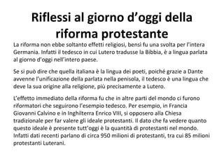 Riflessi al giorno d’oggi della
riforma protestante
La riforma non ebbe soltanto effetti religiosi, bensì fu una svolta per l’intera
Germania. Infatti il tedesco in cui Lutero tradusse la Bibbia, è a lingua parlata
al giorno d’oggi nell’intero paese.
Se si può dire che quella italiana è la lingua dei poeti, poiché grazie a Dante
avvenne l’unificazione della parlata nella penisola, il tedesco è una lingua che
deve la sua origine alla religione, più precisamente a Lutero.
L’effetto immediato della riforma fu che in altre parti del mondo ci furono
riformatori che seguirono l’esempio tedesco. Per esempio, in Francia
Giovanni Calvino e in Inghilterra Enrico VIII, si opposero alla Chiesa
tradizionale per far valere gli ideale protestanti. Il dato che fa vedere quanto
questo ideale è presente tutt’oggi è la quantità di protestanti nel mondo.
Infatti dati recenti parlano di circa 950 milioni di protestanti, tra cui 85 milioni
protestanti Luterani.
 