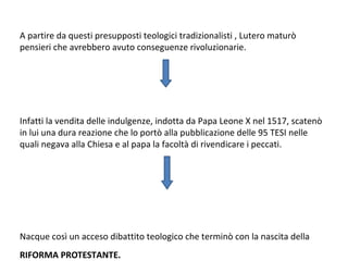 A partire da questi presupposti teologici tradizionalisti , Lutero maturò
pensieri che avrebbero avuto conseguenze rivoluzionarie.
Infatti la vendita delle indulgenze, indotta da Papa Leone X nel 1517, scatenò
in lui una dura reazione che lo portò alla pubblicazione delle 95 TESI nelle
quali negava alla Chiesa e al papa la facoltà di rivendicare i peccati.
Nacque così un acceso dibattito teologico che terminò con la nascita della
RIFORMA PROTESTANTE.
 