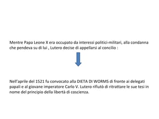 Mentre Papa Leone X era occupato da interessi politici-militari, alla condanna
che pendeva su di lui , Lutero decise di appellarsi al concilio :
Nell’aprile del 1521 fu convocato alla DIETA DI WORMS di fronte ai delegati
papali e al giovane imperatore Carlo V. Lutero rifiutò di ritrattare le sue tesi in
nome del principio della libertà di coscienza.
 