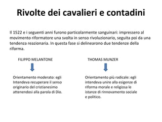Rivolte dei cavalieri e contadini
Il 1522 e i seguenti anni furono particolarmente sanguinari: impressero al
movimento riformatore una svolta in senso rivoluzionario, seguita poi da una
tendenza reazionaria. In questa fase si delinearono due tendenze della
riforma.
FILIPPO MELANTONE THOMAS MUNZER
Orientamento moderato: egli
Intendeva recuperare il senso
originario del cristianesimo
attenendosi alla parola di Dio.
Orientamento più radicale: egli
intendeva unire alla esigenze di
riforma morale e religiosa le
istanze di rinnovamento sociale
e politico.
 