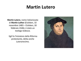 Martin Lutero
Martin Lutero, nome italianizzato
di Martin Luther (Eisleben, 10
novembre 1483 – Eisleben, 18
febbraio 1546), è stato un
teologo tedesco.
Egli fu l'iniziatore della Riforma
protestante, detta anche
Luteranesimo.
 