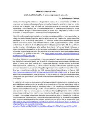 MARTIN LUTERO Y LA PESTE
Una lectura historiográfica de la reforma protestante y la peste.
Por: JosíasEspinoza Cárdenas
Introducción- Gran parte del mundo está paralizado a causa de la pandemia del Covid 19, nos
enteramos por los especialistas que el virus es más fuerte que los anteriores virus, que es tan
peligroso que es posible estar infectado por hasta dos semanas sin presentar síntomas, pero
contagiando a otros, también que el virus sobrevive hasta 72 horas en superficies duras, lo cual
facilita contagio. Aunque su letalidad no es como las pestes de la antiguedad, al parecer es mas
porcentaje en adultos mayores y población inmunocomprometida.
Esta crisis ha desnudado las dificultades de los sistemas de salud pública en nuestra sociedady ha
creado honda preocupación porque algunos gobernantes han creado una respuesta política
ideológica, en vez de buscar el bien común a la sociedad, prima sus ideas personales absurdas
creando condiciones peores para enfrentar el Covid-19. Un especialista explica: “Marc Lipsitch,
epidemiólogo de la Escuela de Salud Pública de Harvard dijo que entre 40% y 70% de la población
mundial resultará infectada este año. Michael Osterholm, Profesor de Salud Pública de la
Universidadde MinnesotayDirector del Centrode AnálisisyPolíticasPúblicasparaEnfermedades
Infecciosas (CIDRAP) dice que habrá dos categorías de seres humanos: aquellos que ya estuvieron
en cuarentena, y quienes lo estarán” (VER: https://www.letraslibres.com/mexico/politica/un-
mundo-polarizado-y-paralizado).
Tambiénel sigloXXIentiemposde Covid-19nosmuestraque el impactoeconómicoserátangrande
que algunos piensanque serápeor que despuésde lasegundaguerra mundial peroahora ennivel
global, se suman otros retos como el de la educación e-learning o estudiar a través de múltiples
medios de internet, sin embargoha habido en medio de estosconfinamientos en distintos países
como por la cuarentena,lo que no han logradolas grandesreunionesde la cumbre del climade la
Onu, que en su última reunión del año 2019 los especialistas lo consideraron un fracaso (VER:
https://elpais.com/sociedad/2019/12/14/actualidad/1576329529_845190.html) al detenerse las
actividadeshumanasde casi lamitaddelmundo,hasidounrespirode saludecol+ogicaparanuestra
casa grande,que agobiadade lacontaminaciónestamosdestruyéndolapocoapococuando nohay
cuarentena.
En mediode este contextolasconfesionesde fe jueganunpapel importanteenlasociedad,muchas
iglesiasylíderesreligiososenvezde serparte de la soluciónde losretosque presentanel Covid-19
han creado ideas absurdas como un periodista explica: “Los encuentros religiosos ya han sido
identificados como focos de contagio en dos países que tenían un número relativamente bajo de
casos positivos. Hace una semana, Malasia anunció que al menos 190 personas habían contraído
coronavirusal asistira un rezomasivoenuna mezquita.Era el mayor aumentode casos registrado
enel país,y recordabaal episodioque disparóel númerode infectadosenCoreadelSurenfebrero,
cuando una mujer conocida como Paciente 31 asistió a dos servicios de la Iglesia Shincheonji de
Jesús—inclusodespuésde desarrollarfiebre—,yprovocóel contagiode másde mil personas”(Ver:
https://elpais.com/sociedad/2020-03-21/hostias-en-la-mano-infectados-en-misa-y-el-diablo-las-
religiones-frente-a-la-pandemia-en-america-
latina.html?fbclid=IwAR1UTdM5f0YrHwcWclCGoznrQMagzIGlyqMEFy7lVXr2yah6C7f4Fvde7R8) y
 