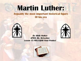 Martin Luther:
Arguably the most important historical figure
                 Of his era




                By: Molly Walker
              APWH, Ms. McEachen
        Lesson 15 PBA/EQDB Final Product
 