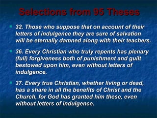 Selections from 95 Theses
   32. Those who suppose that on account of their
    letters of indulgence they are sure of salvation
    will be eternally damned along with their teachers.
   36. Every Christian who truly repents has plenary
    (full) forgiveness both of punishment and guilt
    bestowed upon him, even without letters of
    indulgence.
   37. Every true Christian, whether living or dead,
    has a share in all the benefits of Christ and the
    Church, for God has granted him these, even
    without letters of indulgence.
 