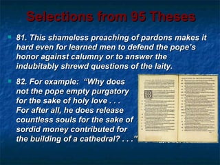 Selections from 95 Theses
   81. This shameless preaching of pardons makes it
    hard even for learned men to defend the pope’s
    honor against calumny or to answer the
    indubitably shrewd questions of the laity.
   82. For example: “Why does
    not the pope empty purgatory
    for the sake of holy love . . .
    For after all, he does release
    countless souls for the sake of
    sordid money contributed for
    the building of a cathedral? . . .”
 
