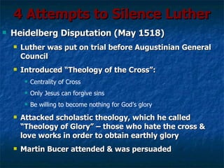 4 Attempts to Silence Luther
   Heidelberg Disputation (May 1518)
       Luther was put on trial before Augustinian General
        Council
       Introduced “Theology of the Cross”:
            Centrality of Cross
            Only Jesus can forgive sins
            Be willing to become nothing for God’s glory
       Attacked scholastic theology, which he called
        “Theology of Glory” – those who hate the cross &
        love works in order to obtain earthly glory
       Martin Bucer attended & was persuaded
 