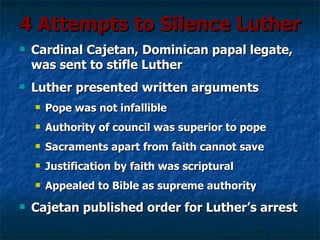 4 Attempts to Silence Luther
   Cardinal Cajetan, Dominican papal legate,
    was sent to stifle Luther
   Luther presented written arguments
       Pope was not infallible
       Authority of council was superior to pope
       Sacraments apart from faith cannot save
       Justification by faith was scriptural
       Appealed to Bible as supreme authority
   Cajetan published order for Luther’s arrest
 