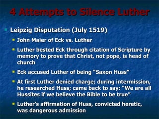 4 Attempts to Silence Luther
   Leipzig Disputation (July 1519)
       John Maier of Eck vs. Luther
       Luther bested Eck through citation of Scripture by
        memory to prove that Christ, not pope, is head of
        church
       Eck accused Luther of being “Saxon Huss”
       At first Luther denied charge; during intermission,
        he researched Huss; came back to say: “We are all
        Hussites if we believe the Bible to be true”
       Luther’s affirmation of Huss, convicted heretic,
        was dangerous admission
 