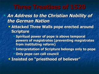 Three Treatises of 1520
   An Address to the Christian Nobility of
    the German Nation
       Attacked Three Walls pope erected around
        Scripture
         Spiritual power of pope is above temporal
          powers of magistrates (preventing magistrates
          from instituting reform)
         Interpretation of Scripture belongs only to pope

         Only pope can call council

       Insisted on “priesthood of believer”
 
