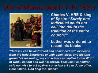 Diet of Worms (April 17-18, 1521)
                               Charles V, HRE & king
                                of Spain: “Surely one
                                individual could not
                                call into doubt the
                                tradition of the entire
                                church?”
                               Luther was ordered to
                                recant his books
  “Unless I can be instructed and convinced with evidence
  from the Holy Scriptures or with open, clear, and distinct
  ground of reasoning, my conscience is captive to the Word
  of God. I cannot and will not recant, because it is neither
  safe nor wise to act against conscience. I can do no other.
  Here I stand. God help me. Amen”
 