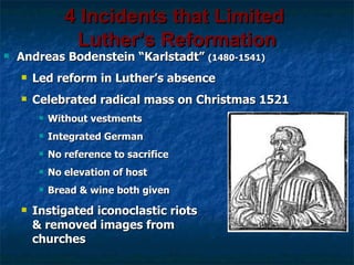 4 Incidents that Limited
                 Luther’s Reformation
   Andreas Bodenstein “Karlstadt” (1480-1541)
       Led reform in Luther’s absence
       Celebrated radical mass on Christmas 1521
            Without vestments
            Integrated German
            No reference to sacrifice
            No elevation of host
            Bread & wine both given
       Instigated iconoclastic riots
        & removed images from
        churches
 