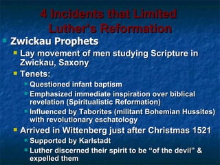 4 Incidents that Limited
              Luther’s Reformation
   Zwickau Prophets
       Lay movement of men studying Scripture in
        Zwickau, Saxony
       Tenets:
          Questioned infant baptism
          Emphasized immediate inspiration over biblical
           revelation (Spiritualistic Reformation)
          Influenced by Taborites (militant Bohemian Hussites)
           with revolutionary eschatology
       Arrived in Wittenberg just after Christmas 1521
          Supported by Karlstadt
          Luther discerned their spirit to be “of the devil” &
           expelled them
 