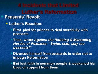 4 Incidents that Limited
               Luther’s Reformation
   Peasants’ Revolt
       Luther’s Reaction:
           First, pled for princes to deal mercifully with
            peasants
           Then, wrote Against the Robbing & Marauding
            Hordes of Peasants: “Smite, stab, slay the
            peasants!”
           Divorced himself from peasants in order not to
            impugn Reformation
           But lost faith in common people & weakened his
            base of support from them
 